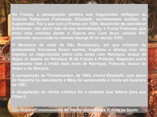 Na França, a perseguição católica aos huguenotes deflagrou as
Guerras Religiosas Francesas. Elizabeth, secretamente auxiliou os
huguenotes. Fez a paz com a França em 1564, desistindo de reinvidicar
Entretanto, não abriu mão da sua reivindicação à Coroa Francesa, que
tinha sido mantida desde a Guerra dos Cem Anos (século XIV,
pretensão renunciada no reinado George III no século XVIII.
O Massacre da noite de São Bartolomeu, em que milhares de
protestantes franceses foram mortos, fragilizou a aliança mas não
impediu as negociações sobre uma união com Henrique, duque de
Anjou (e depois rei Henrique III de França e Polônia). Negociou outro
casamento com o irmão mais novo de Henrique, François, duque de
Anjou e de Alençon.
A conspiração de Throckmorton, de 1583, contra Elizabeth, com apoio
da Espanha foi descoberto e Mary foi sentenciada à morte em fevereiro
de 1587.
A decapitação da rainha católica foi o pretexto que faltava para que
Filipe II.
Quadro Comemorativo da Vitória sobre Felipe II, frota ao fundo
 