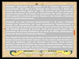 Elizabeth desenvolve o comércio e a indústria, incentiva o
renascimento das artes e a liberação dos costumes. A Bolsa de
Valores de Londres, aberta em 1566, torna-se um dos principais
centros financeiros da Europa. A Companhia das Índias, criada em
1600, expande o comércio externo. Durante o seu reinado, a literatura
teve um grande florescimento.
Elizabeth era uma monarca temperamental e, às vezes, indecisa
tratada com impaciência por seus conselheiros, freqüentemente a
manteve longe de desavenças políticas. Assim como seu pai, Henrique
VIII, Elizabeth gostava de escrever, tanto prosa quanto poesia. São
chamados do período Elisabetano as obras de Willian Shakespeare,
Edmundo Spencer e Christopher Marlowe.
Seu reinado foi marcado pela prudência na concessão de honrarias e
títulos. Somente oito títulos maiores: um de conde e sete de barão no
reino da Inglaterra, mais um baronato na Irlanda, foram criados
durante o reino de Elizabeth que reduziu substancialmente o número
de conselheiros privados, de trinta e nove para dezenove. Mais tarde,
passaram a ser apenas catorze conselheiros.
Escudo de Armas de Elizabeth
 
