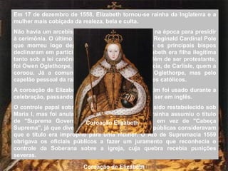 Em 17 de dezembro de 1558, Elizabeth tornou-se rainha da Inglaterra e a
mulher mais cobiçada da realeza, bela e culta.
Não havia um arcebispo de Canterbury (Cantuária) na época para presidir
à cerimônia. O último católico a ocupar o posto foi Reginald Cardinal Pole
que morreu logo depois da rainha Maria. Como os principais bispos
declinaram em participar na coroação porque Elizabeth era filha ilegítima
tanto sob a lei canônica quanto pela estatutária, além de ser protestante,
foi Owen Oglethorpe, um bispo de menor importância, de Carlisle, quem a
coroou. Já a comunhão não foi celebrada por Oglethorpe, mas pelo
capelão pessoal da rainha, para evitar o uso dos ritos católicos.
A coroação de Elizabeth I foi a última em que o latim foi usado durante a
celebração, passando as celebrações posteriores a ser em inglês.
O controle papal sobre a igreja da Inglaterra tinha sido restabelecido sob
Maria I, mas foi anulado por Elizabeth. A própria rainha assumiu o título
de "Suprema Governante da Igreja Anglicana", em vez de "Cabeça
Suprema", já que diversos bispos e outras figuras públicas consideravam
que o título era impróprio para uma mulher. O Ato de Supremacia 1559
obrigava os oficiais públicos a fazer um juramento que reconhecia o
controle da Soberana sobre a igreja, cuja quebra recebia punições
severas.
Coroação de Elizabeth
Coroação Elizabeth
 