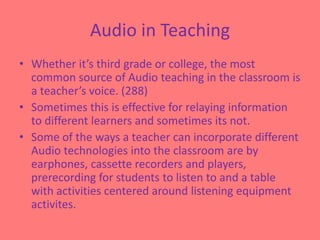Audio in TeachingWhether it’s third grade or college, the most common source of Audio teaching in the classroom is a teacher’s voice. (288)Sometimes this is effective for relaying information to different learners and sometimes its not.Some of the ways a teacher can incorporate different  Audio technologies into the classroom are by earphones, cassette recorders and players, prerecording for students to listen to and a table with activities centered around listening equipment activites.