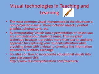 Visual technologies in Teaching and Learning The most common visual incorporated in the classroom a non-projected visuals. These included objects, printed graphics, photographs, etc. By incorporating Visuals into a presentation or lesson you are stimulating your students sense. This is a great technique because it provides more than just an auditory approach for capturing your students attention while providing them with a visual to correlate the information attained by auditory exchange. For ideas on how to incorporate educational visuals into your classroom visit: http://www.discoveryeducation.com/teachers/