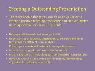 Creating a Outstanding PresentationThere are MANY things you can do as an educator to create a positive teaching experience and an even better learning experience for your students. Be prepared! Research and know your stuffUnderstand your audience, be prepared to incorporate different techniques for different learning stylesPresent your researched material in an organized mannerInclude charts , graphs, pictures and other visualsInclude auditory activities, along with condensed effective lecturesHave fun! Create a fun learning environment by incorporating enjoyable, fun educational activities.