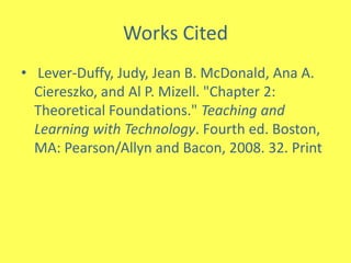 Works Cited Lever-Duffy, Judy, Jean B. McDonald, Ana A. Ciereszko, and Al P. Mizell. "Chapter 2: Theoretical Foundations." Teaching and Learning with Technology. Fourth ed. Boston, MA: Pearson/Allyn and Bacon, 2008. 32. Print