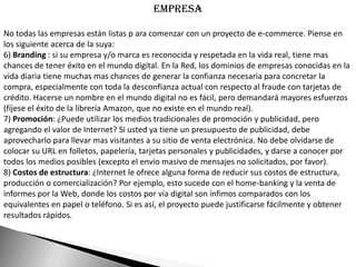 Empresa

No todas las empresas están listas p ara comenzar con un proyecto de e-commerce. Piense en
los siguiente acerca de la suya:
6) Branding : si su empresa y/o marca es reconocida y respetada en la vida real, tiene mas
chances de tener éxito en el mundo digital. En la Red, los dominios de empresas conocidas en la
vida diaria tiene muchas mas chances de generar la confianza necesaria para concretar la
compra, especialmente con toda la desconfianza actual con respecto al fraude con tarjetas de
crédito. Hacerse un nombre en el mundo digital no es fácil, pero demandará mayores esfuerzos
(fíjese el éxito de la librería Amazon, que no existe en el mundo real).
7) Promoción: ¿Puede utilizar los medios tradicionales de promoción y publicidad, pero
agregando el valor de Internet? Si usted ya tiene un presupuesto de publicidad, debe
aprovecharlo para llevar mas visitantes a su sitio de venta electrónica. No debe olvidarse de
colocar su URL en folletos, papelería, tarjetas personales y publicidades, y darse a conocer por
todos los medios posibles (excepto el envío masivo de mensajes no solicitados, por favor).
8) Costos de estructura: ¿Internet le ofrece alguna forma de reducir sus costos de estructura,
producción o comercialización? Por ejemplo, esto sucede con el home-banking y la venta de
informes por la Web, donde los costos por vía digital son ínfimos comparados con los
equivalentes en papel o teléfono. Si es así, el proyecto puede justificarse fácilmente y obtener
resultados rápidos.
 