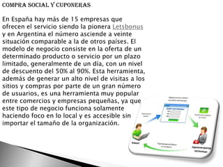 Compra social y cuponeras

En España hay más de 15 empresas que
ofrecen el servicio siendo la pionera Letsbonus
y en Argentina el número asciende a veinte
situación comparable a la de otros países. El
modelo de negocio consiste en la oferta de un
determinado producto o servicio por un plazo
limitado, generalmente de un día, con un nivel
de descuento del 50% al 90%. Esta herramienta,
además de generar un alto nivel de visitas a los
sitios y compras por parte de un gran número
de usuarios, es una herramienta muy popular
entre comercios y empresas pequeñas, ya que
este tipo de negocio funciona solamente
haciendo foco en lo local y es accesible sin
importar el tamaño de la organización.
 