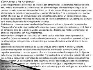 Cómo atraer a los navegantes
Una de las principales diferencias de Internet con otros medios tradicionales, radica que en la
Red, toda la información está almacenada en el mismo lugar, y la distancia para llegar de un
punto a otro del planeta es siempre la misma: un clic del mouse. El segundo aspecto importante
al momento de establecer comparaciones, son las “dimensiones” de la presencia en el mundo
digital. Mientras que en el mundo real una compañía podría tener un edificio monumental,
cientos de sucursales y millones de empleados, en Internet el tamaño de una compañía siempre
es el mismo: la pantalla del navegador del visitante.
Si el visitante conoce de antemano la compañía que está visitando, llevará incorporados los
“diferenciales” de esta empresa (tamaño, atención, marca, experiencias anteriores, etc.). Pero si
en cambio se trata de la primera visita a una compañía, desconocida hasta ese momento, las
primeras impresiones son muy importantes.
Retomando el concepto de la distancia en la Red, su sitio web debe tener algún servicio
específico (puede que no esté relacionado completamente con sus productos o servicios) que
no sólo atraiga a este potencial visitante sino que también lo invite a visitar el sitio en forma
periódica.
Este servicio destacado y exclusivo de su sitio web, se conoce como A tractor y consiste
básicamente en poner a disposición de los visitantes información o servicios útiles que la
organización maneje o conozca y pueda ofrecer a la comunidad en forma gratuita. El objetivo
del a tractor consiste en aumentar la cantidad El a tractor debe ser dinámico, entretenido, útil e
interactivo, y claro, debe tener algún tipo de relación con la compañía. Estos no son objetivos
fáciles de lograr. Un buen ejercicio para elegir un a tractor adecuado, consiste en analizar con
diferentes departamentos de la compañía qué información (que la organización conoce y
maneja habitualmente) puede ser ofrecida a los visitantes y que a la vez logre las características
antes mencionadas.
 