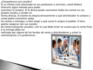 ¿Competencia con canales?
Si un cliente está interesado en sus productos o servicios, usted deberá
ofrecerle algún método para poder
concretar la compra. Si lo desea puede concentrar todos las ventas en sus
propios locales o vender en
forma directa. El cliente no elegirá directamente a qué distribuidor le compra y
usted podrá centralizar todas
las ventas o entregas, o bien elegir a qué canal le asigna el pedido. O bien
podría cooperar con sus canales
de comercialización actuales, con lo cual debe tener en cuenta que la venta final
o la entrega debe ser
realizada por alguno de los locales de venta o distribuidores y evitar la
centralización o la preferencia.
 