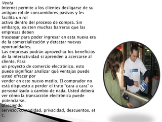 Venta
Internet permite a los clientes desligarse de su
antiguo rol de consumidores pasivos y les
facilita un rol
activo dentro del proceso de compra. Sin
embargo, existen muchas barreras que las
empresas deben
traspasar para poder ingresar en esta nueva era
de la comercialización y detectar nuevas
oportunidades.
Las empresas podrán aprovechar los beneficios
de la interactividad si aprenden a acercarse al
cliente. Para
un proyecto de comercio electrónico, esto
puede significar analizar qué ventajas puede
usted ofrecer por
vender en este nuevo medio. El comprador no
está dispuesto a perder el trato “cara a cara” o
personalizado a cambio de nada. Usted deberá
ver cómo la transacción electrónica puede
potenciarse,
ofreciendo
servicio, comodidad, privacidad, descuentos, et
c.
 