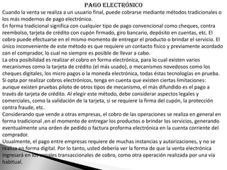 Pago electrónico
Cuando la venta se realiza a un usuario final, puede cobrarse mediante métodos tradicionales o
los más modernos de pago electrónico.
En forma tradicional significa con cualquier tipo de pago convencional como cheques, contra
reembolso, tarjeta de crédito con cupón firmado, giro bancario, depósito en cuentas, etc. El
cobro puede efectuarse en el mismo momento de entregar el producto o brindar el servicio. El
único inconveniente de este método es que requiere un contacto físico y previamente acordado
con el comprador, lo cual no siempre es posible de llevar a cabo.
La otra posibilidad es realizar el cobro en forma electrónica, para lo cual existen varios
mecanismos como la tarjeta de crédito (el más usado), o mecanismos novedosos como los
cheques digitales, los micro pagos o la moneda electrónica, todas éstas tecnologías en prueba.
Si opta por realizar cobros electrónicos, tenga en cuenta que existen ciertas limitaciones:
aunque existen pruebas piloto de otros tipos de mecanismo, el más difundido es el pago a
través de tarjeta de crédito. Al elegir este método, debe considerar aspectos legales y
comerciales, como la validación de la tarjeta, si se requiere la firma del cupón, la protección
contra fraude, etc.
Considerando que vende a otras empresas, el cobro de las operaciones se realiza en general en
forma tradicional ,en el momento de entregar los productos o brindar los servicios, generando
eventualmente una orden de pedido o factura proforma electrónica en la cuenta corriente del
comprador.
Usualmente, el pago entre empresas requiere de muchas instancias y autorizaciones, y no se
realiza en forma digital. Por lo tanto, usted debería ver la forma de que la venta electrónica
ingresará en los canales transaccionales de cobro, como otra operación realizada por una vía
habitual.
 