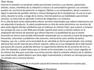 Post Venta
Internet es también un excelente medio para brindar servicios a sus clientes, potenciales
clientes, socios, miembros de su industria o incluso a la comunidad en general. Los servicios
pueden ser una forma de potenciar su negocio, fidelizar a sus compradores, darse a conocer o
lograr la atención de posibles clientes e incluso distinguirse de la competencia. Ya sea en la pre -
venta, durante la venta, o luego de la misma, Internet potencia sus habilidades para brindar
servicios. La clave está en aprender la forma de integrarlos a su empresa.
En su sitio de post venta usted podría colocar servicios relacionados que cobran importancia una
vez adquirido el producto. Si usted complementa un sitio de venta electrónica con servicios de
post-venta logrará clientes satisfechos que se traducen en clientes fieles, que vuelven a comprar.
Las ventajas de usar su sitio Web para brindar soporte post-venta a clientes radican en la
ampliación del horario de atención que ofrece Internet y la posibilidad de que el cliente
encuentre en forma auto asistida información relacionada con su consulta a través de preguntas
frecuentes, soluciones a problemas más comunes, instrucciones para cambio de partes,
limpieza, uso, etc. y evitar así la necesidad de ser atendido en forma personalizada. Una ventaja
adicional del uso de Internet para ofrecer soporte, radica en el uso inteligente de la información
que posee del usuario, pudiendo efectuar un seguimiento efectivo de las acciones de él en su
sitio. Por ejemplo, si usted notara que un cliente se ha conectado a su sitio 5 veces seguidas en
los últimos dos días para consultar una misma sección sobre la conexión eléctrica de la cafetera
que usted vende, podría deducir que tiene algún inconveniente y enviarle un mensaje para que
se contacte con su servicio técnico.
Notas:
Para obtener información de la situación actual del Comercio electrónico en nuestro país,
solicite el informe
de GaiaSur y la Cámara Argentina de Comercio Electrónico.
 