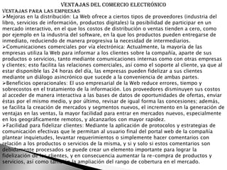 Ventajas del comercio electrónico
Ventajas para las empresas
Mejoras en la distribución: La Web ofrece a ciertos tipos de proveedores (industria del
libro, servicios de información, productos digitales) la posibilidad de participar en un
mercado interactivo, en el que los costos de distribución o ventas tienden a cero, como
por ejemplo en la industria del software, en la que los productos pueden entregarse de
inmediato, reduciendo de manera progresiva la necesidad de intermediarios.
Comunicaciones comerciales por vía electrónica: Actualmente, la mayoría de las
empresas utiliza la Web para informar a los clientes sobre la compañía, aparte de sus
productos o servicios, tanto mediante comunicaciones internas como con otras empresas
y clientes; esto facilita las relaciones comerciales, así como el soporte al cliente, ya que al
estar disponible las 24 horas del día, las empresas pueden fidelizar a sus clientes
mediante un diálogo asincrónico que sucede a la conveniencia de ambas partes.
Beneficios operacionales: El uso empresarial de la Web reduce errores, tiempo y
sobrecostos en el tratamiento de la información. Los proveedores disminuyen sus costos
al acceder de manera interactiva a las bases de datos de oportunidades de ofertas, enviar
éstas por el mismo medio, y por último, revisar de igual forma las concesiones; además,
se facilita la creación de mercados y segmentos nuevos, el incremento en la generación de
ventajas en las ventas, la mayor facilidad para entrar en mercados nuevos, especialmente
en los geográficamente remotos, y alcanzarlos con mayor rapidez.
Facilidad para fidelizar clientes: Mediante la aplicación de protocolos y estrategias de
comunicación efectivas que le permitan al usuario final del portal web de la compañía
plantear inquietudes, levantar requerimientos o simplemente hacer comentarios con
relación a los productos o servicios de la misma, y si y solo si estos comentarios son
debidamente procesados se puede crear un elemento importante para lograr la
fidelización de los clientes, y en consecuencia aumentar la re-compra de productos y
servicios, así como también la ampliación del rango de cobertura en el mercado.
 