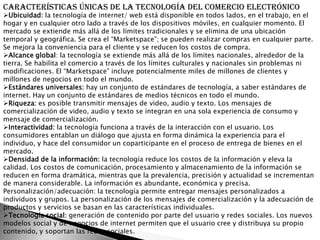 Características únicas de la tecnología del comercio electrónico
Ubicuidad: la tecnología de internet/ web está disponible en todos lados, en el trabajo, en el
hogar y en cualquier otro lado a través de los dispositivos móviles, en cualquier momento. El
mercado se extiende más allá de los límites tradicionales y se elimina de una ubicación
temporal y geográfica. Se crea el “Marketspace”; se pueden realizar compras en cualquier parte.
Se mejora la conveniencia para el cliente y se reducen los costos de compra.
Alcance global: la tecnología se extiende más allá de los límites nacionales, alrededor de la
tierra. Se habilita el comercio a través de los límites culturales y nacionales sin problemas ni
modificaciones. El “Marketspace” incluye potencialmente miles de millones de clientes y
millones de negocios en todo el mundo.
Estándares universales: hay un conjunto de estándares de tecnología, a saber estándares de
internet. Hay un conjunto de estándares de medios técnicos en todo el mundo.
Riqueza: es posible transmitir mensajes de video, audio y texto. Los mensajes de
comercialización de video, audio y texto se integran en una sola experiencia de consumo y
mensaje de comercialización.
Interactividad: la tecnología funciona a través de la interacción con el usuario. Los
consumidores entablan un diálogo que ajusta en forma dinámica la experiencia para el
individuo, y hace del consumidor un coparticipante en el proceso de entrega de bienes en el
mercado.
Densidad de la información: la tecnología reduce los costos de la información y eleva la
calidad. Los costos de comunicación, procesamiento y almacenamiento de la información se
reducen en forma dramática, mientras que la prevalencia, precisión y actualidad se incrementan
de manera considerable. La información es abundante, económica y precisa.
Personalización/adecuación: la tecnología permite entregar mensajes personalizados a
individuos y grupos. La personalización de los mensajes de comercialización y la adecuación de
productos y servicios se basan en las características individuales.
Tecnología social: generación de contenido por parte del usuario y redes sociales. Los nuevos
modelos social y de negocios de internet permiten que el usuario cree y distribuya su propio
contenido, y soportan las redes sociales.
 