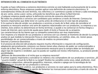 Introducción al Comercio Electrónico

Cuando se hace referencia a comercio electrónico estricto se está hablando exclusivamente de la venta
enforna electrónica. Pocas empresas pueden aplicar esta definición de comercio electrónico. Si
extendámoslos límites de este término, nos referimos a e-commerce cuando se llevan a cabo estrategias
de pre-venta, venta y post-venta, utilizando los beneficios que ofrece la Red Internet.
¿Cualquier empresa puede aplicar la definición estricta de comercio electrónico?
No todos los productos o servicios son candidatos para venderse a través de Internet. Conozca los
factores importantes que debe tener en cuenta antes de embarcarse en este tipo de proyectos.
Si lo cautiva la idea de vender sus productos o servicios a través de la Red, antes de considerar el
proyecto es necesario analizar una serie de aspectos relacionados con sus productos, su empresa y sus
clientes. Este análisis no determinará en forma terminal, si puede o no comerciar en forma íntegra a
través de Internet, pero servirá de ayuda para medir el éxito o fracaso de su proyecto.
Las características de los bienes que su compañía comercializa son muy importantes.
Con respecto a la relación de sus productos o servicios con sus clientes al momento de decidir la compra
analice en qué medida la interacción física es vital (vestimenta, un colchón, telas, etc. tienen pocas
posibilidades de ser comercializadas a través de medios no presenciales)
Internet y Comercio Electrónico
Si el proceso de elección del producto requiere mucha información o requiere de configuración,
adaptación personalización, entonces sus bienes tienen altas chances de poder ser comercializados a
través de la Red. Pero ¡atención! Si el asesoramiento necesario para la compra debe ser brindada por
algún tipo de experto o vendedor, que no pueda ser suplida con textos informativos, su producto pierde
posibilidades.
¿Millones de desconocidos o el nicho que su empresa necesita?
El primer aspecto importante a considerar es relativo a los compradores de sus productos o servicios. ¿El
“usuario modelo” actual de la Red es su target? Analice las variables como sexo, edad, profesión, nivel
educativo o adquisitivo, ubicación geográfica, intereses, relación o apego con la tecnología de los
consumidores actuales de sus productos o servicios.
Puede que luego de éste análisis, sus productos o servicios no sean aptos para la venta electrónica. Pero
no se desanime: siempre tiene la opción de fomentar las transacciones comerciales a través de sitios de
pre -venta y/o post-venta
 