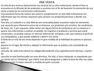Pre venta
Un sitio de pre venta es básicamente una variante de un sitio institucional, donde el foco se
encuentra en la difusión de los productos o servicios con el fin de favorecer la concreción de una
venta a través de los mecanismos tradicionales.
Una excelente forma de realizar pre venta es complementar un sitio Web institucional con
información que los clientes requieren para conocer sus productos/servicios y decidir una
compra.
Para ello, un visitante a su sitio Web de pre venta debe poder encontrar todos los elementos
que necesita para informarse acerca de su empresa, sus productos y/o servicios, las condiciones
de éstos, etc. Y por supuesto, debe contar con alguna forma de contactarse con su empresa si
quiere más información o realizar un pedido. Sin importar el producto o servicio que usted
comercialice, es posible colocar en Internet información completa y útil, que interese al perfil de
sus compradores, y que pueda colaborar a definir una venta.
El éxito de un sitio de pre venta depende en gran medida de la habilidad de quienes lo planean,
para
ponerse en el lugar del cliente y adaptar la información que se publica a las necesidades de
quien la
consulta. De nada sirve colocar los códigos del producto y las especificaciones técnicas, si quien
los
consulta no está familiarizado con esos términos. Por ello, si fuera relevante, es importante que
se cuente con un “Asistente” que realice unas pocas preguntas y sobre la base de ellas sea capaz
de recomendar la mejor solución a medida de quien consulta.
 