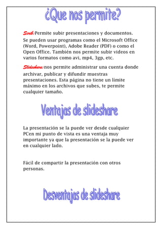 Scrib:Permite subir presentaciones y documentos.
Se pueden usar programas como el Microsoft Office
(Word, Powerpoint), Adobe Reader (PDF) o como el
Open Office. También nos permite subir videos en
varios formatos como avi, mp4, 3gp, etc.
Slideshare:nos permite administrar una cuenta donde
archivar, publicar y difundir muestras
presentaciones. Esta página no tiene un límite
máximo en los archivos que subes, te permite
cualquier tamaño.
La presentación se la puede ver desde cualquier
PCen mi punto de vista es una ventaja muy
importante ya que la presentación se la puede ver
en cualquier lado.
Fácil de compartir la presentación con otros
personas.
 