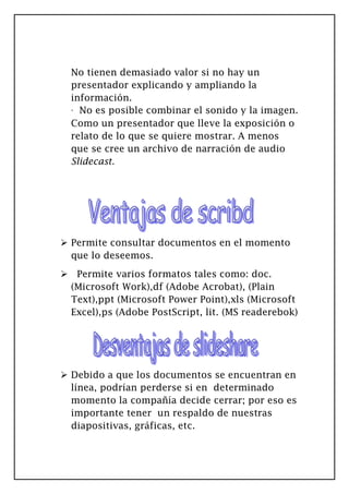 No tienen demasiado valor si no hay un
presentador explicando y ampliando la
información.
· No es posible combinar el sonido y la imagen.
Como un presentador que lleve la exposición o
relato de lo que se quiere mostrar. A menos
que se cree un archivo de narración de audio
Slidecast.
 Permite consultar documentos en el momento
que lo deseemos.
 Permite varios formatos tales como: doc.
(Microsoft Work),df (Adobe Acrobat), (Plain
Text),ppt (Microsoft Power Point),xls (Microsoft
Excel),ps (Adobe PostScript, lit. (MS readerebok)
 Debido a que los documentos se encuentran en
línea, podrían perderse si en determinado
momento la compañía decide cerrar; por eso es
importante tener un respaldo de nuestras
diapositivas, gráficas, etc.
 