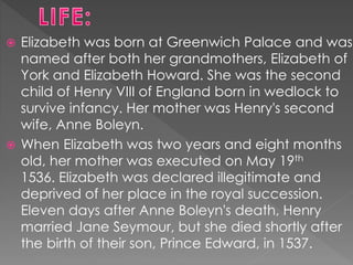  Elizabeth was born at Greenwich Palace and was
named after both her grandmothers, Elizabeth of
York and Elizabeth Howard...