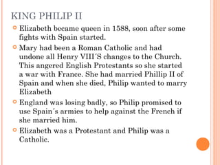 KING PHILIP II
 Elizabeth became queen in 1588, soon after some
fights with Spain started.
 Mary had been a Roman Cathol...