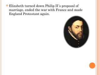  Elizabeth turned down Philip II´s proposal of
marriage, ended the war with France and made
England Protestant again.
 