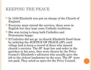 KEEPING THE PEACE
 In 1559 Elizabeth was put on charge of the Church of
England.
 Everyone must attend the services, the...