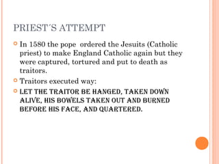 PRIEST´S ATTEMPT
 In 1580 the pope ordered the Jesuits (Catholic
priest) to make England Catholic again but they
were cap...