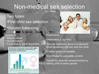 Non-medical sex selection 
Two types: 
•First child sex selection 
•Gender balancing 
Concerns: 
• Slippery slope 
• Discriminatory 
• Could lead to great disparities 
Proponents: 
•Alternative is abortion 
•Gender balancing doesn’t necessarily 
entail devaluing one sex over the other 
•Certain cases acceptable 
•Contributes to population control 
•Desire for parental companionship by 
raising child of same gender 
 
