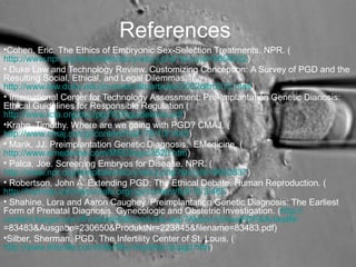 References 
•Cohen, Eric. The Ethics of Embryonic Sex-Selection Treatments. NPR. ( http://www.npr.org/templates/story/story.php?storyId=6654622) 
• Duke Law and Technology Review. Customizing Conception: A Survey of PGD and the Resulting Social, Ethical, and Legal Dilemmas. ( http://www.law.duke.edu/journals/dltr/articles/2002dltr0012.html) 
• International Center for Technology Assessment: Pre-Implantation Genetic Dianosis: Ethical Guidelines for Responsible Regulation ( http://www.icta.org/doc/pgd%20guidelines.pdf) 
•Krahn, Timothy. Where are we going with PGD? CMAJ. ( http://www.cmaj.ca/cgi/content/full/176/10/1445) 
• Marik, JJ. Preimplantation Genetic Diagnosis. EMedicine. ( http://www.emedicine.com/MED/topic3520.htm) 
• Palca, Joe. Screening Embryos for Disease. NPR. ( http://www.npr.org/templates/story/story.php?storyId=6653837) 
• Robertson, John A. Extending PGD: The Ethical Debate. Human Reproduction. ( http://humrep.oxfordjournals.org/cgi/content/full/18/3/465) 
• Shahine, Lora and Aaron Caughey. Preimplantation Genetic Diagnosis: The Earliest Form of Prenatal Diagnosis. Gynecologic and Obstetric Investigation. (http:// content.karger.com/ProdukteDB/produkte.asp?Aktion=ShowPDF&ArtikelNr=83483&Ausgabe=230650&ProduktNr=223845&filename=83483.pdf) 
•Silber, Sherman. PGD. The Infertility Center of St. Louis. ( http://www.infertile.com/infertility-treatments/pgd.htm) 