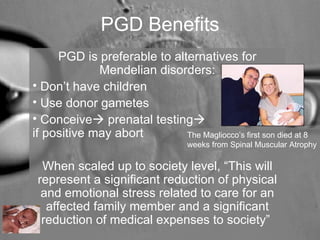 PGD Benefits 
PGD is preferable to alternatives for 
Mendelian disorders: 
• Don’t have children 
• Use donor gametes 
• Conceive prenatal testing 
if positive may abort 
When scaled up to society level, “This will 
represent a significant reduction of physical 
and emotional stress related to care for an 
affected family member and a significant 
reduction of medical expenses to society” 
The Magliocco’s first son died at 8 
weeks from Spinal Muscular Atrophy 
 