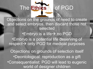 The of PGD 
Objections on the grounds of need to create 
and select embryos, then discard those not 
selected 
•Embryo is a life no PGD 
•Embryo is a potential life deserving of 
respect only PGD for medical purposes 
Objections on grounds of selection itself 
•Deontological: reproduction as a gift 
•Consequentialist: PGD will lead to eugenic 
world of designer children 
 