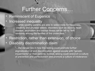 Further Concerns… 
• Reminiscent of Eugenics 
• Increased inequality 
“…while wealthy parents are able to select traits for happiness, 
creativity and physical talents, disorders such as obesity, heart 
disease, alcoholism and mental illness will be left to "drift 
randomly among the families of the underclass.” 
• Restriction, rather than extension, of choice 
• Disability discrimination claim 
“…the danger lies in how this testing could promote further 
stigmatization of and discrimination against people with "genetic 
impairments" or their parents. Indeed, testing could entrench a culture 
of prevention and perfectionism and promote a culture of intolerance.” 
 