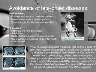 Avoidance of late-onset diseases 
Proponents: 
• Enables avoidance of horrible condition 
•Time of onset is not morally significant 
• Case stronger for this than susceptibility 
Concerns: 
•Treatment may be developed 
in the interim 
•Ability of affected parent to raise the child 
•Age of onset, seriousness of disorder must 
be considered 
“PGD has also been used by a woman who carried a gene for 
early onset Alzheimer’s disease (AD), and who wished to have 
a child that would be free of that condition. In that case the 
woman was 31 years of age, had an older sister who had 
already experienced early onset Alzheimer’s, and had herself 
tested positive. She requested PGD to be sure that any fetus 
that she carried did not also have that gene. PGD was carried 
out, and she gave birth to a child free of that condition” 
 