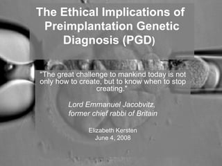 The Ethical Implications of 
Preimplantation Genetic 
Diagnosis (PGD) 
"The great challenge to mankind today is not 
only how to create, but to know when to stop 
creating." 
Lord Emmanuel Jacobvitz, 
former chief rabbi of Britain 
Elizabeth Kersten 
June 4, 2008 
 