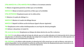 CTRL+MAYÚS+F6 o CTRL+MAYÚS+TAB Ir al libro o a la ventana anterior
F6 Mover al siguiente panel de un libro que se ha dividido
MAYÚS+F6 Mover al anterior panel de un libro que se ha dividido
CTRL+RETROCESO Desplazarse para ver la celda activa
F5 Mostrar el cuadro de diálogo Ir a
MAYÚS+F5 Mostrar el cuadro de diálogo Buscar
MAYÚS+F4 Repetir la última acción de Buscar (igual a Buscar siguiente)
TAB Desplazarse entre celdas desbloqueadas en una hoja de cálculo protegida
FIN Activar o desactivar el modo Fin
FIN, tecla de dirección Desplazarse un bloque de datos dentro de una fila o columna
FIN, INICIO Ir a la última celda de la hoja de cálculo, que es la celda ubicada en la intersección de la columna
situada más a la derecha y la fila ubicada más abajo (en la esquina inferior derecha) o la celda opuesta a la
celda inicial, que es normalmente la celda A1
FIN, ENTRAR Ir a la última celda situada a la derecha de la fila actual que no esté en blanco; esta tecla no
estará disponible si se ha activado la casilla de verificación Teclas de desplazamiento para transición en la
ficha Transición (menú Herramientas, comando Opciones)
 