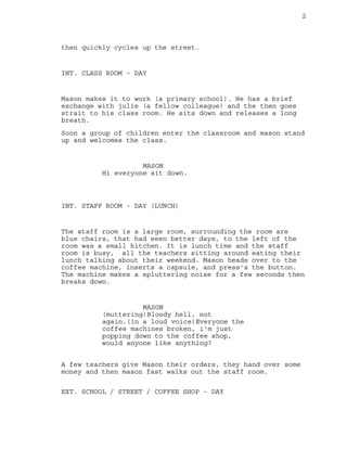 2
then quickly cycles up the street.
INT. CLASS ROOM - DAY
Mason makes it to work (a primary school). He has a brief
exchange with julie (a fellow colleague) and the then goes
strait to his class room. He sits down and releases a long
breath.
Soon a group of children enter the classroom and mason stand
up and welcomes the class.
MASON
Hi everyone sit down.
INT. STAFF ROOM - DAY (LUNCH)
The staff room is a large room, surrounding the room are
blue chairs, that had seen better days, to the left of the
room was a small kitchen. It is lunch time and the staff
room is busy, all the teachers sitting around eating their
lunch talking about their weekend. Mason heads over to the
coffee machine, inserts a capsule, and press's the button.
The machine makes a spluttering noise for a few seconds then
breaks down.
MASON
(muttering)Bloody hell, not
again.(in a loud voice)Everyone the
coffee machines broken, i'm just
popping down to the coffee shop,
would anyone like anything?
A few teachers give Mason their orders, they hand over some
money and then mason fast walks out the staff room.
EXT. SCHOOL / STREET / COFFEE SHOP - DAY
 
