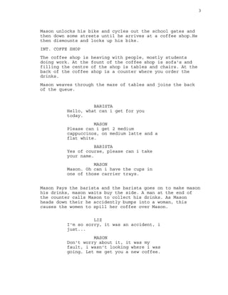 3
Mason unlocks his bike and cycles out the school gates and
then down some streets until he arrives at a coffee shop.He
then dismounts and locks up his bike.
INT. COFFE SHOP
The coffee shop is heaving with people, mostly students
doing work. At the fount of the coffee shop is sofa's and
filling the centre of the shop is tables and chairs. At the
back of the coffee shop is a counter where you order the
drinks.
Mason weaves through the maze of tables and joins the back
of the queue.
BARISTA
Hello, what can i get for you
today.
MASON
Please can i get 2 medium
cappuccinos, on medium latte and a
flat white.
BARISTA
Yes of course, please can i take
your name.
MASON
Mason. Oh can i have the cups in
one of those carrier trays.
Mason Pays the barista and the barista goes on to make mason
his drinks, mason waits buy the side. A man at the end of
the counter calls Mason to collect his drinks. As Mason
heads down their he accidently bumps into a woman, this
causes the women to spill her coffee over Mason.
LIZ
I'm so sorry, it was an accident, i
just...
MASON
Don't worry about it, it was my
fault, i wasn't looking where i was
going. Let me get you a new coffee.
 