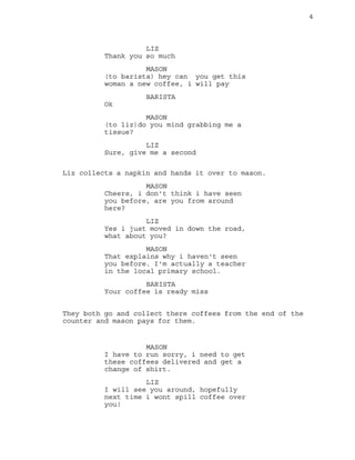 4
LIZ
Thank you so much
MASON
(to barista) hey can you get this
woman a new coffee, i will pay
BARISTA
Ok
MASON
(to liz)do you mind grabbing me a
tissue?
LIZ
Sure, give me a second
Liz collects a napkin and hands it over to mason.
MASON
Cheers, i don't think i have seen
you before, are you from around
here?
LIZ
Yes i just moved in down the road,
what about you?
MASON
That explains why i haven't seen
you before. I'm actually a teacher
in the local primary school.
BARISTA
Your coffee is ready miss
They both go and collect there coffees from the end of the
counter and mason pays for them.
MASON
I have to run sorry, i need to get
these coffees delivered and get a
change of shirt.
LIZ
I will see you around, hopefully
next time i wont spill coffee over
you!
 