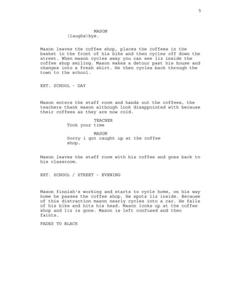 5
MASON
(laughs)bye.
Mason leaves the coffee shop, places the coffees in the
basket in the front of his bike and then cycles off down the
street. When mason cycles away you can see liz inside the
coffee shop smiling. Mason makes a detour past his house and
changes into a fresh shirt. He then cycles back through the
town to the school.
EXT. SCHOOL - DAY
Mason enters the staff room and hands out the coffees, the
teachers thank mason although look disappointed with because
their coffees as they are now cold.
TEACHER
Took your time
MASON
Sorry i got caught up at the coffee
shop.
Mason leaves the staff room with his coffee and goes back to
his classroom.
EXT. SCHOOL / STREET - EVENING
Mason finnish's working and starts to cycle home, on his way
home he passes the coffee shop. He spots liz inside. Because
of this distraction mason nearly cycles into a car. He falls
of his bike and hits his head. Mason looks up at the coffee
shop and liz is gone. Mason is left confused and then
faints.
FADES TO BLACK
 