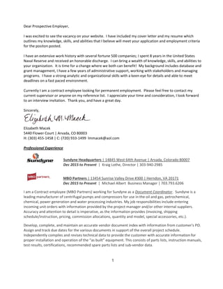 Dear Prospective Employer,
I was excited to see the vacancy on your website. I have included my cover letter and my resume which
outlines my knowledge, skills, and abilities that I believe will meet your application and employment criteria
for the positon posted.
I have an extensive work history with several fortune 500 companies; I spent 8 years in the United States
Naval Reserve and received an honorable discharge. I can bring a wealth of knowledge, skills, and abilities to
your organization. It is time for a change where we both can benefit! My background includes database and
grant management, I have a few years of administrative support, working with stakeholders and managing
programs. I have a strong analytic and organizational skills with a keen eye for details and able to meet
deadlines on a fast paced environment.
Currently I am a contract employee looking for permanent employment. Please feel free to contact my
current supervisor or anyone on my reference list. I appreciate your time and consideration, I look forward
to an interview invitation. Thank you, and have a great day.
Sincerely,
Elizabeth Macek
5440 Flower Court | Arvada, CO 80003
H: (303) 455-1458 | C: (720) 933-1499 lmmacek@aol.com
Professional Experience
Sundyne Headquarters | 14845 West 64th Avenue | Arvada, Colorado 80007
Dec 2015 to Present | Kraig Lothe, Director | 303-940-2985
MBO Partners | 13454 Sunrise Valley Drive #300 | Herndon, VA 20171
Dec 2015 to Present | Michael Albert Business Manager | 703.793.6206
I am a Contract employee (MBO Partners) working for Sundyne as a Document Coordinator. Sundyne is a
leading manufacturer of centrifugal pumps and compressors for use in the oil and gas, petrochemical,
chemical, power generation and water processing industries. My job responsibilities include entering
incoming unit orders with information provided by the project manager and/or other internal suppliers.
Accuracy and attention to detail is imperative, as the information provides (invoicing, shipping
schedule/instruction, pricing, commission allocations, quantity and model, special accessories, etc.).
Develop, complete, and maintain an accurate vendor document index with information from customer's PO.
Assign and track due dates for the various documents in support of the overall project schedule.
Independently compiles and revises technical data to provide the customer with accurate information for
proper installation and operation of the “as built” equipment. This consists of parts lists, instruction manuals,
test results, certifications, recommended spare parts lists and sub-vendor data.
1
 