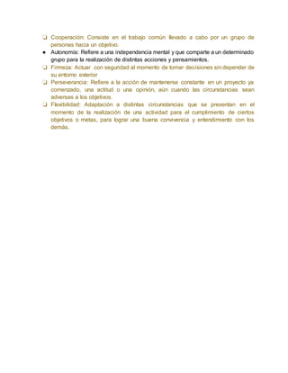 ❏ Cooperación: Consiste en el trabajo común llevado a cabo por un grupo de 
personas hacia un objetivo. 
● Autonomía: Refiere a una independencia mental y que comparte a un determinado 
grupo para la realización de distintas acciones y pensamientos. 
❏ Firmeza: Actuar con seguridad al momento de tomar decisiones sin depender de 
su entorno exterior 
❏ Perseverancia: Refiere a la acción de mantenerse constante en un proyecto ya 
comenzado, una actitud o una opinión, aún cuando las circunstancias sean 
adversas a los objetivos. 
❏ Flexibilidad: Adaptación a distintas circunstancias que se presentan en el 
momento de la realización de una actividad para el cumplimiento de ciertos 
objetivos o metas, para lograr una buena convivencia y entendimiento con los 
demás. 
