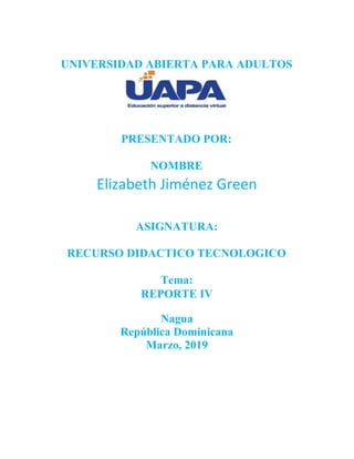 UNIVERSIDAD ABIERTA PARA ADULTOS
PRESENTADO POR:
NOMBRE
Elizabeth Jiménez Green
ASIGNATURA:
RECURSO DIDACTICO TECNOLOGICO
Tema:
REPORTE IV
Nagua
República Dominicana
Marzo, 2019
 