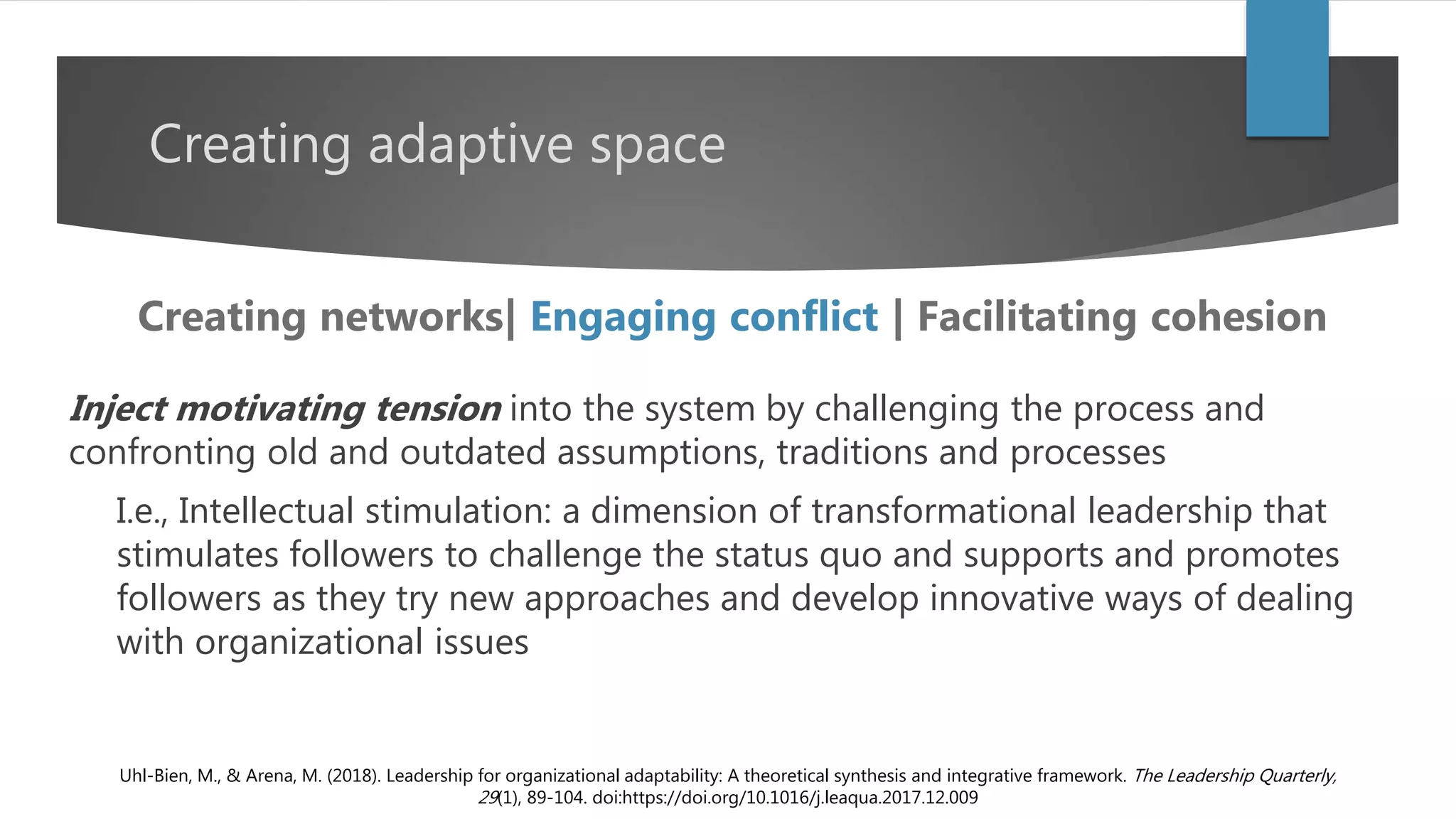 Creating adaptive space
Inject motivating tension into the system by challenging the process and
confronting old and outdated assumptions, traditions and processes
I.e., Intellectual stimulation: a dimension of transformational leadership that
stimulates followers to challenge the status quo and supports and promotes
followers as they try new approaches and develop innovative ways of dealing
with organizational issues
Uhl-Bien, M., & Arena, M. (2018). Leadership for organizational adaptability: A theoretical synthesis and integrative framework. The Leadership Quarterly,
29(1), 89-104. doi:https://doi.org/10.1016/j.leaqua.2017.12.009
Creating networks| Engaging conflict | Facilitating cohesion
 