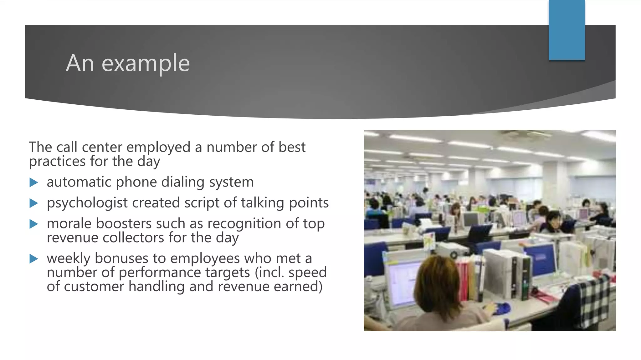 An example
The call center employed a number of best
practices for the day
 automatic phone dialing system
 psychologist created script of talking points
 morale boosters such as recognition of top
revenue collectors for the day
 weekly bonuses to employees who met a
number of performance targets (incl. speed
of customer handling and revenue earned)
 