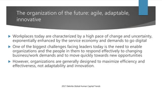 The organization of the future: agile, adaptable,
innovative
 Workplaces today are characterized by a high pace of change and uncertainty,
exponentially enhanced by the service economy and demands to go digital
 One of the biggest challenges facing leaders today is the need to enable
organizations and the people in them to respond effectively to changing
business/work demands and to move quickly towards new opportunities
 However, organizations are generally designed to maximize efficiency and
effectiveness, not adaptability and innovation.
2017 Deloitte Global Human Capital Trends
 
