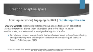 Creating adaptive space
Create a climate that makes heterogeneous agents feel safe in connecting
across differences, allows them to process and refine ideas in a safe
environment, and enhance knowledge sharing and transfer
 I.e., Mastery climate: a work climate that emphasizes learning, knowledge sharing,
and approaching work challenges in collaboration with colleagues (Nerstad,
Roberts & Richardsen, 2013)
Uhl-Bien, M., & Arena, M. (2018). Leadership for organizational adaptability: A theoretical synthesis and integrative framework. The Leadership Quarterly,
29(1), 89-104. doi:https://doi.org/10.1016/j.leaqua.2017.12.009
Creating networks| Engaging conflict | Facilitating cohesion
 