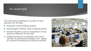 An example
The call center employed a number of best
practices for the day
 automatic phone dialing system
 psychologist created script of talking points
 morale boosters such as recognition of top
revenue collectors for the day
 weekly bonuses to employees who met a
number of performance targets (incl. speed
of customer handling and revenue earned)
 