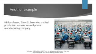 Another example
HBS professor, Ethan S. Bernstein, studied
production workers in a cell phone
manufacturing company
McGregor, L., & Doshi, N. (2017). There are two types of performance - but most
organizations only focus on one. Harvard Business Review.
 