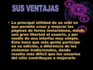 • La principal utilidad de un wiki es
que permite crear y mejorar las
páginas de forma instantánea, dando
una gran libertad al usuario, y por
medio de una interfaz muy simple.
Esto hace que más gente participe
en su edición, a diferencia de los
sistemas tradicionales, donde
resulta más difícil que los usuarios
del sitio contribuyan a mejorarlo
 