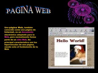 Una página Web, también
conocida como una página de
Internet, es un documento
electrónico adaptado para la
Web, pero normalmente forma
parte de un sitio Web. Su
principal característica son los
hipervínculos de una página,
siendo esto el fundamento de la
Web
 