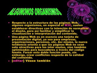 • Respecto a la estructura de las páginas Web,
algunos organismos, en especial el W3C, suelen
establecer directivas con la intención de normalizar
el diseño, para así facilitar y simplificar la
visualización e interpretación del contenido.
• Una página Web es en esencia una tarjeta de
presentación digital, ya sea para empresas,
organizaciones, personas, etc. Así mismo, la nueva
tendencia orienta a que las páginas Web no sean
solo atractivas para los ínter nautas, sino también
optimizadas para buscadores a través del código
fuente. Forzar esta doble función puede, sin
embargo, crear conflictos respecto de la calidad
del contenido.
• [editar] Véase también
 