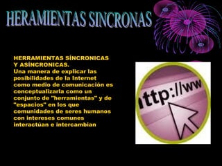 HERRAMIENTAS SÍNCRONICAS
Y ASÍNCRONICAS.
Una manera de explicar las
posibilidades de la Internet
como medio de comunicación es
conceptualizarla como un
conjunto de "herramientas" y de
"espacios" en los que
comunidades de seres humanos
con intereses comunes
interactúan e intercambian
 